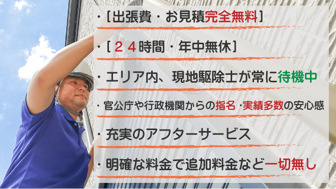 出張費・見積り無料、２４時間・年中無休、エリア内常駐、行政機関の蜂駆除実績多数の安心感、